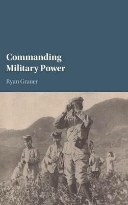 Commanding Military Power: Organizing for Victory and Defeat on the Battlefield - Ryan Grauer - cover