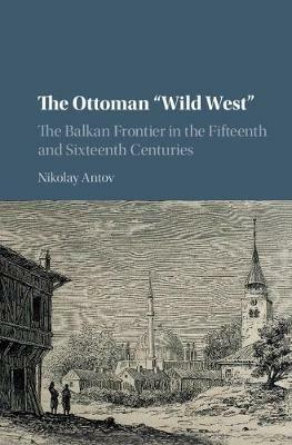 The Ottoman 'Wild West': The Balkan Frontier in the Fifteenth and Sixteenth Centuries - Nikolay Antov - cover