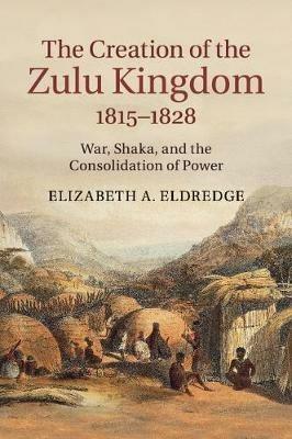 The Creation of the Zulu Kingdom, 1815-1828: War, Shaka, and the Consolidation of Power - Elizabeth A. Eldredge - cover