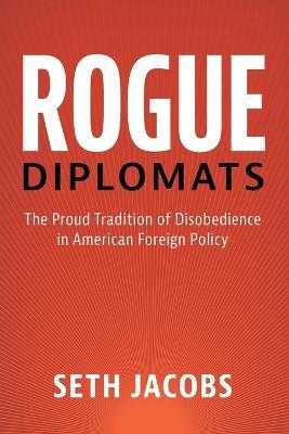 Rogue Diplomats: The Proud Tradition of Disobedience in American Foreign Policy - Seth Jacobs - cover