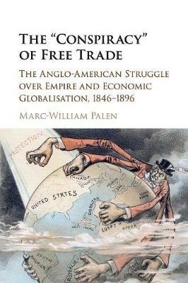 The 'Conspiracy' of Free Trade: The Anglo-American Struggle over Empire and Economic Globalisation, 1846-1896 - Marc-William Palen - cover