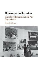 Humanitarian Invasion: Global Development in Cold War Afghanistan - Timothy Nunan - cover