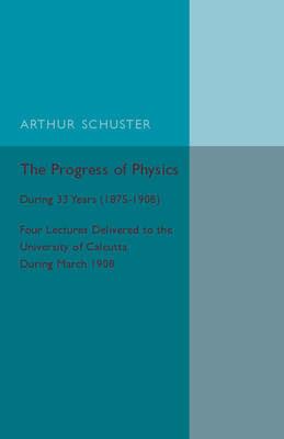 The Progress of Physics: During 33 Years (1875-1908), Four Lectures Delivered to the University of Calcutta during March 1908 - Arthur Schuster - cover