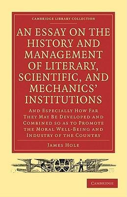 An Essay on the History and Management of Literary, Scientific, and Mechanics' Institutions: And Especially How Far They May Be Developed and Combined so as to Promote the Moral Well-Being and Industry of the Country - James Hole - cover