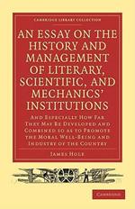 An Essay on the History and Management of Literary, Scientific, and Mechanics' Institutions: And Especially How Far They May Be Developed and Combined so as to Promote the Moral Well-Being and Industry of the Country