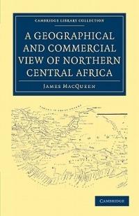 A Geographical and Commercial View of Northern Central Africa: Containing a Particular Account of the Course and Termination of the Great River Niger in the Atlantic Ocean - James MacQueen - cover