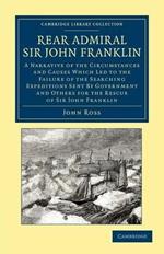 Rear Admiral Sir John Franklin: A Narrative of the Circumstances and Causes Which Led to the Failure of the Searching Expeditions Sent by Government and Others for the Rescue of Sir John Franklin