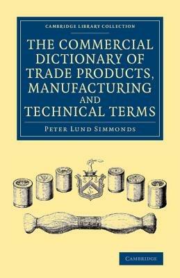 The Commercial Dictionary of Trade Products, Manufacturing and Technical Terms: With a Definition of the Moneys, Weights, and Measures, of All Countries, Reduced to the British Standard - Peter Lund Simmonds - cover