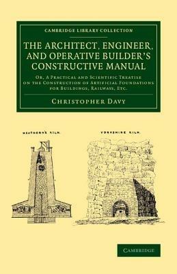 The Architect, Engineer, and Operative Builder's Constructive Manual: Or, A Practical and Scientific Treatise on the Construction of Artificial Foundations for Buildings, Railways, etc. - Christopher Davy - cover