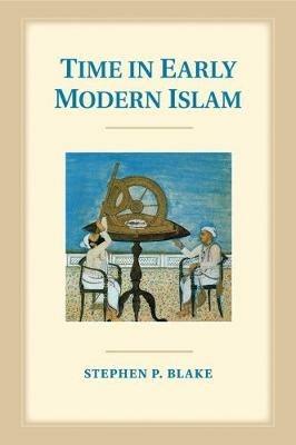 Time in Early Modern Islam: Calendar, Ceremony, and Chronology in the Safavid, Mughal and Ottoman Empires - Stephen P. Blake - cover