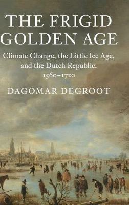The Frigid Golden Age: Climate Change, the Little Ice Age, and the Dutch Republic, 1560–1720 - Dagomar Degroot - cover