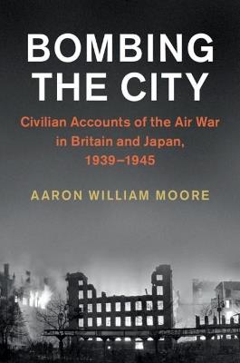 Bombing the City: Civilian Accounts of the Air War in Britain and Japan, 1939–1945 - Aaron William Moore - cover