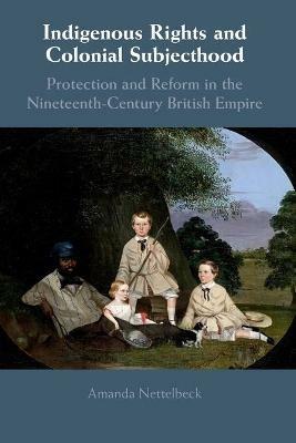 Indigenous Rights and Colonial Subjecthood: Protection and Reform in the Nineteenth-Century British Empire - Amanda Nettelbeck - cover