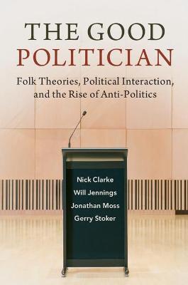 The Good Politician: Folk Theories, Political Interaction, and the Rise of Anti-Politics - Nick Clarke,Will Jennings,Jonathan Moss - cover