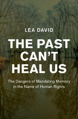The Past Can't Heal Us: The Dangers of Mandating Memory in the Name of Human Rights - Lea David - cover