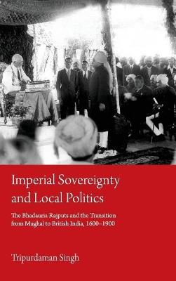 Imperial Sovereignty and Local Politics: The Bhadauria Rajputs and the Transition from Mughal to British India, 1600–1900 - Tripurdaman Singh - cover