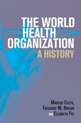 The World Health Organization: A History - Marcos Cueto,Theodore M. Brown,Elizabeth Fee - cover
