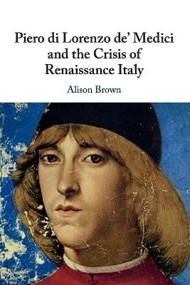 Piero di Lorenzo de' Medici and the Crisis of Renaissance Italy - Alison Brown - cover