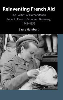 Reinventing French Aid: The Politics of Humanitarian Relief in French-Occupied Germany, 1945–1952 - Laure Humbert - cover