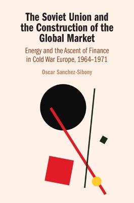The Soviet Union and the Construction of the Global Market: Energy and the Ascent of Finance in Cold War Europe, 1964–1971 - Oscar Sanchez-Sibony - cover