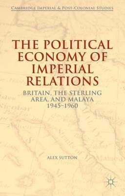 The Political Economy of Imperial Relations: Britain, the Sterling Area, and Malaya 1945-1960 - Alex Sutton - cover