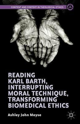 Reading Karl Barth, Interrupting Moral Technique, Transforming Biomedical Ethics - Ashley John Moyse - cover