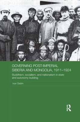 Governing Post-Imperial Siberia and Mongolia, 1911–1924: Buddhism, Socialism and Nationalism in State and Autonomy Building - Ivan Sablin - cover