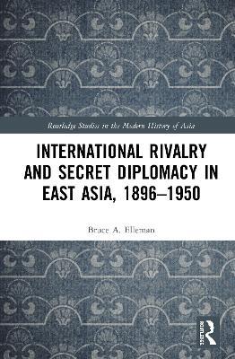 International Rivalry and Secret Diplomacy in East Asia, 1896-1950 - Bruce Elleman - cover
