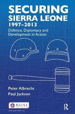 Securing Sierra Leone, 1997-2013: Defence, Diplomacy and Development in Action - Peter Albrecht,Paul Jackson - cover