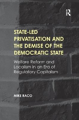 State-led Privatisation and the Demise of the Democratic State: Welfare Reform and Localism in an Era of Regulatory Capitalism - Mike Raco - cover