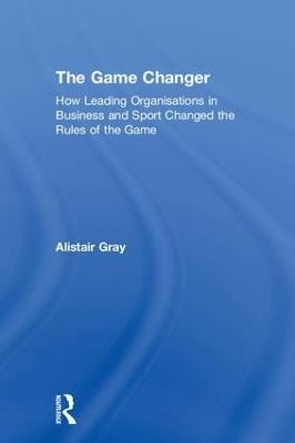 The Game Changer: How Leading Organisations in Business and Sport Changed the Rules of the Game - Alistair Gray - cover