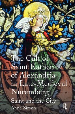 The Cult of Saint Katherine of Alexandria in Late-Medieval Nuremberg: Saint and the City - Anne Simon - cover