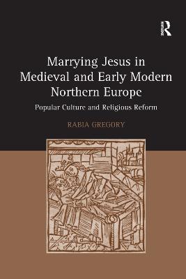 Marrying Jesus in Medieval and Early Modern Northern Europe: Popular Culture and Religious Reform - Rabia Gregory - cover