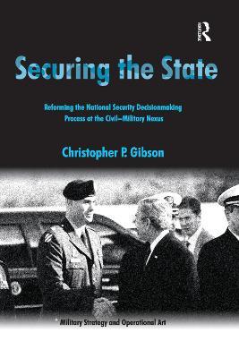 Securing the State: Reforming the National Security Decisionmaking Process at the Civil-Military Nexus - Christopher P. Gibson - cover