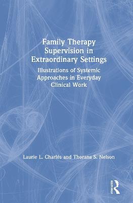 Family Therapy Supervision in Extraordinary Settings: Illustrations of Systemic Approaches in Everyday Clinical Work - Laurie L. Charles,Thorana S. Nelson - cover