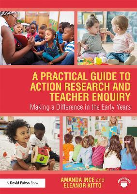 A Practical Guide to Action Research and Teacher Enquiry: Making a Difference in the Early Years - Amanda Ince,Eleanor Kitto - cover