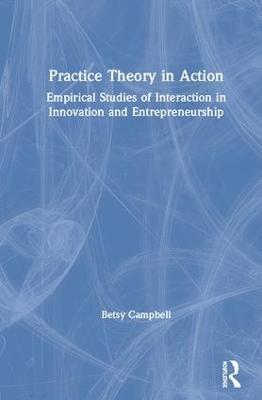 Practice Theory in Action: Empirical Studies of Interaction in Innovation and Entrepreneurship - Betsy Campbell - cover