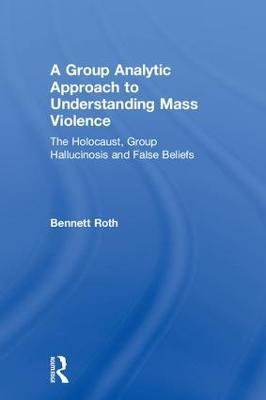 A Group Analytic Approach to Understanding Mass Violence: The Holocaust, Group Hallucinosis and False Beliefs - Bennett Roth - cover