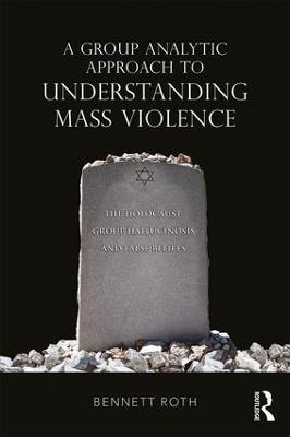 A Group Analytic Approach to Understanding Mass Violence: The Holocaust, Group Hallucinosis and False Beliefs - Bennett Roth - cover