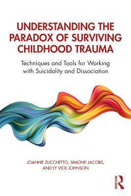 Understanding the Paradox of Surviving Childhood Trauma: Techniques and Tools for Working with Suicidality and Dissociation - Joanne Zucchetto,Simone Jacobs,Ly Vick Johnson - cover