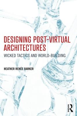 Designing Post-Virtual Architectures: Wicked Tactics and World-Building - Heather Barker - cover