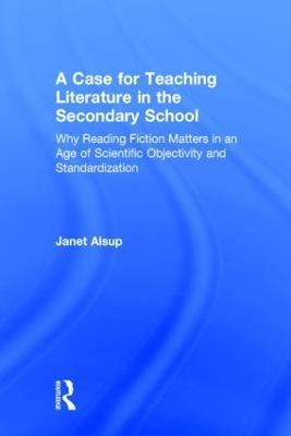 A Case for Teaching Literature in the Secondary School: Why Reading Fiction Matters in an Age of Scientific Objectivity and Standardization - Janet Alsup - cover