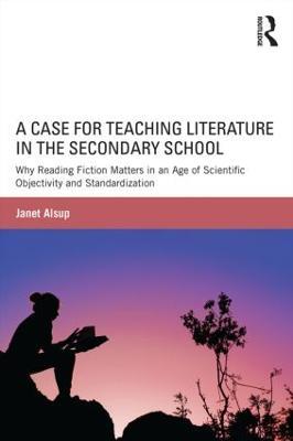 A Case for Teaching Literature in the Secondary School: Why Reading Fiction Matters in an Age of Scientific Objectivity and Standardization - Janet Alsup - cover