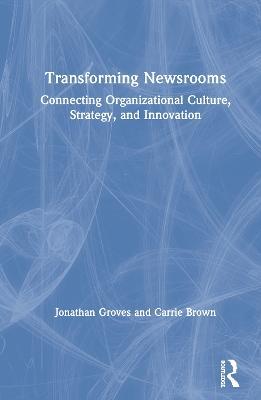 Transforming Newsrooms: Connecting Organizational Culture, Strategy, and Innovation - Jonathan Groves,Carrie Brown - cover