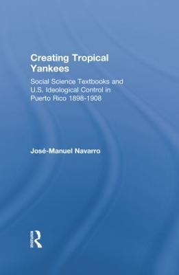 Creating Tropical Yankees: Social Science Textbooks and U.S. Ideological Control in Puerto Rico, 1898-1908 - Jose-Manuel Navarro - cover