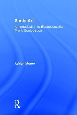 Sonic Art: An Introduction to Electroacoustic Music Composition - Adrian Moore - cover