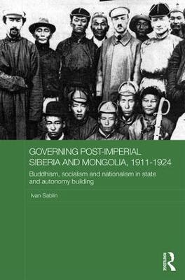 Governing Post-Imperial Siberia and Mongolia, 1911-1924: Buddhism, Socialism and Nationalism in State and Autonomy Building - Ivan Sablin - cover