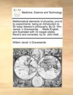 Mathematical elements of physicks, prov'd by experiments: being an introduction to Sir Isaac Newton's philosophy. By Dr. Wm. James 's Gravesande, ... Made English, and illustrated with 33 copper-plates. Revis'd and corrected, by Dr. John Keill, ...