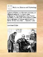 Letters of Euler to a German princess, on different subjects in physics and philosophy. Translated from the French by Henry Hunter, D.D. With original notes, and a glossary of foreign and scientific terms. In two volumes. ... Volume 1 of 2 - Leonhard Euler - cover