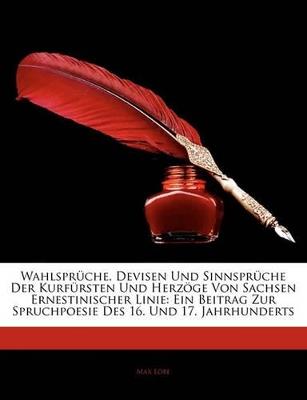 Wahlsprüche, Devisen Und Sinnsprüche Der Kurfürsten Und Herzöge Von Sachsen Ernestinischer Linie: Ein Beitrag Zur Spruchpoesie Des 16. Und 17. Jahrhunderts - Max Löbe - cover